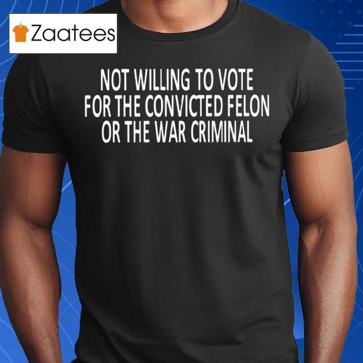 Not Willing To Vote For The Convicted Felon Or The War Criminal Shirt